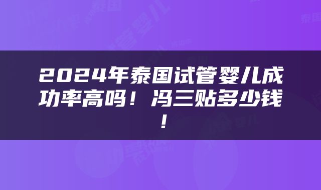 2024年泰国试管婴儿成功率高吗！冯三贴多少钱！