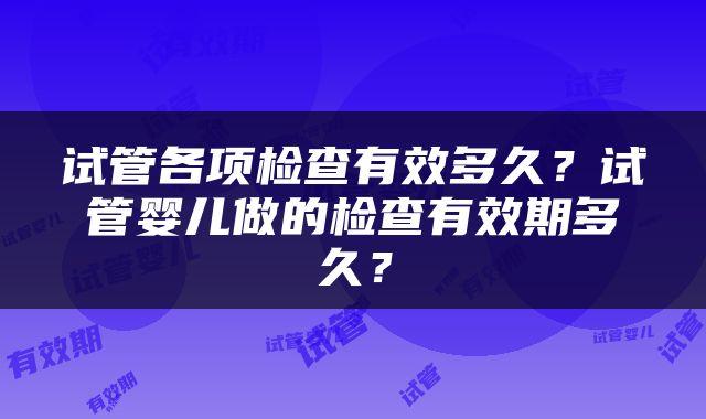 试管各项检查有效多久？试管婴儿做的检查有效期多久？