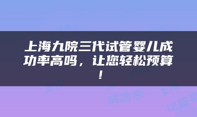 上海九院三代试管婴儿成功率高吗，让您轻松预算！