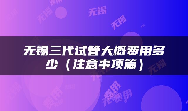 无锡三代试管大概费用多少（注意事项篇）