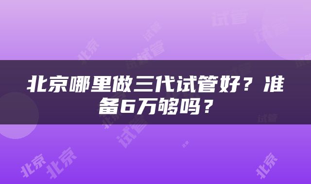 北京哪里做三代试管好？准备6万够吗？