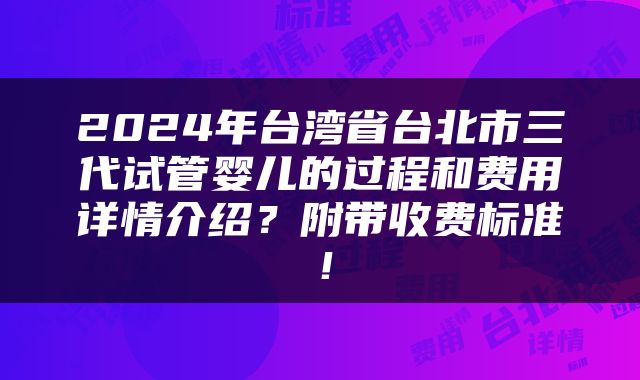 2024年台湾省台北市三代试管婴儿的过程和费用详情介绍？附带收费标准！