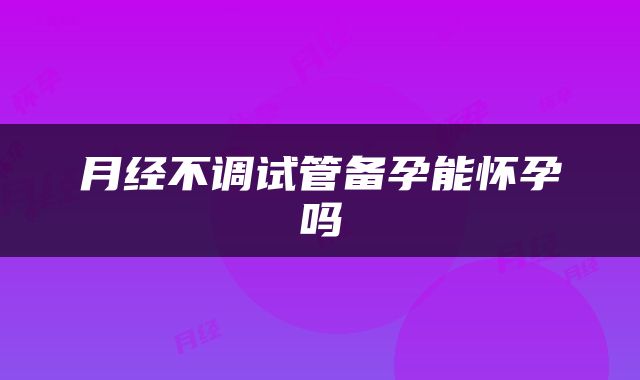 月经不调试管备孕能怀孕吗