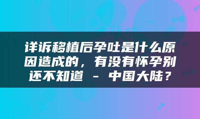 详诉移植后孕吐是什么原因造成的，有没有怀孕别还不知道 - 中国大陆？