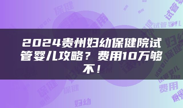 2024贵州妇幼保健院试管婴儿攻略？费用10万够不！