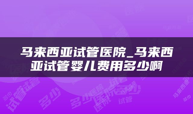 马来西亚试管医院_马来西亚试管婴儿费用多少啊