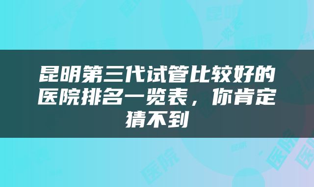 昆明第三代试管比较好的医院排名一览表，你肯定猜不到