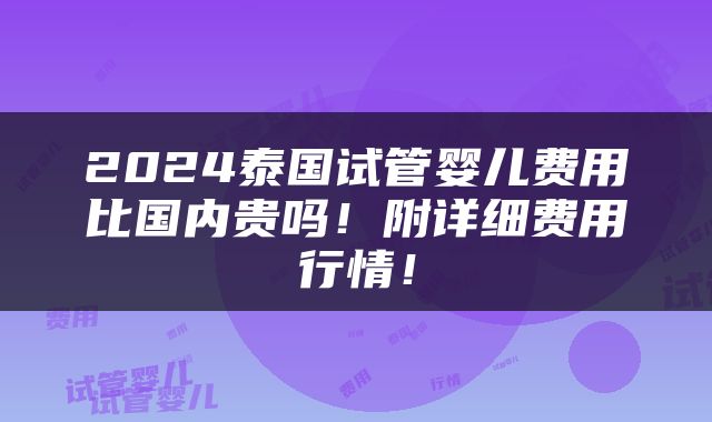 2024泰国试管婴儿费用比国内贵吗！附详细费用行情！