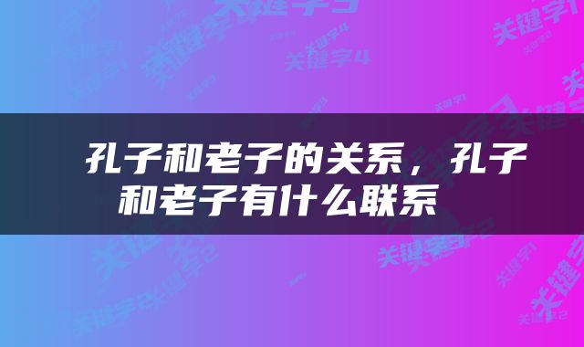  孔子和老子的关系，孔子和老子有什么联系 