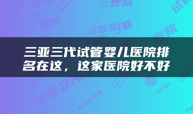 三亚三代试管婴儿医院排名在这，这家医院好不好