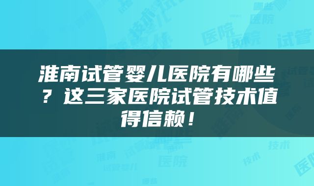 淮南试管婴儿医院有哪些?这三家医院试管技术值得信赖!