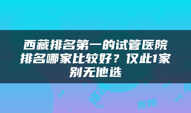 西藏排名第一的试管医院排名哪家比较好？仅此1家别无他选