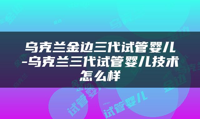 乌克兰金边三代试管婴儿-乌克兰三代试管婴儿技术怎么样