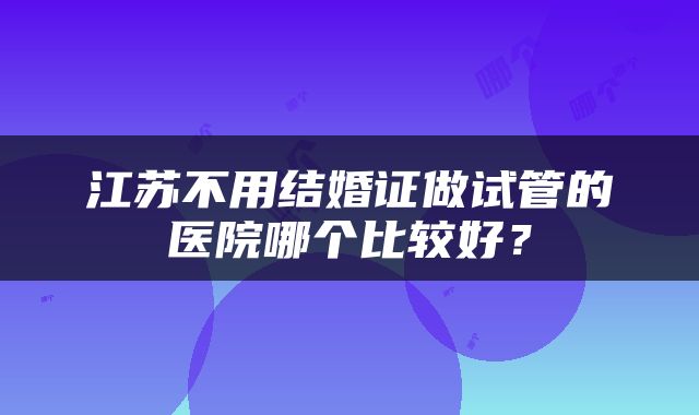 江苏不用结婚证做试管的医院哪个比较好？