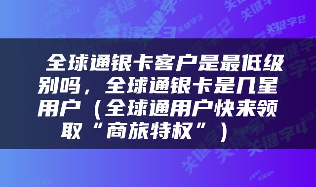 全球通银卡客户是最低级别吗,全球通银卡是几星用户(全球通用户快来领取“商旅特权”)