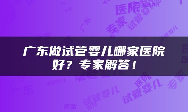广东做试管婴儿哪家医院好？专家解答！