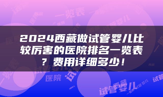 2024西藏做试管婴儿比较厉害的医院排名一览表？费用详细多少！