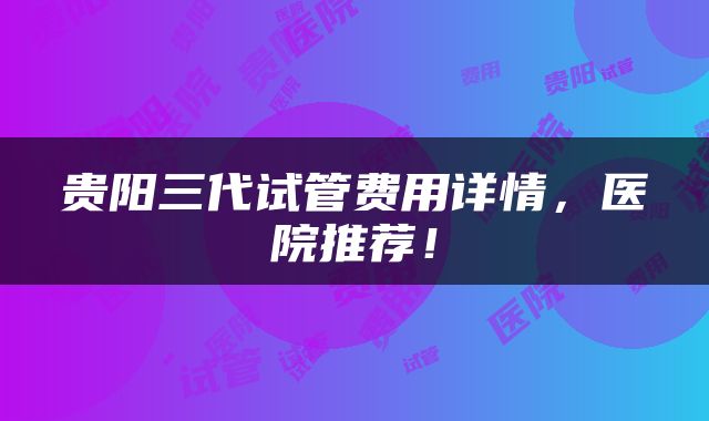 贵阳三代试管费用详情，医院推荐！