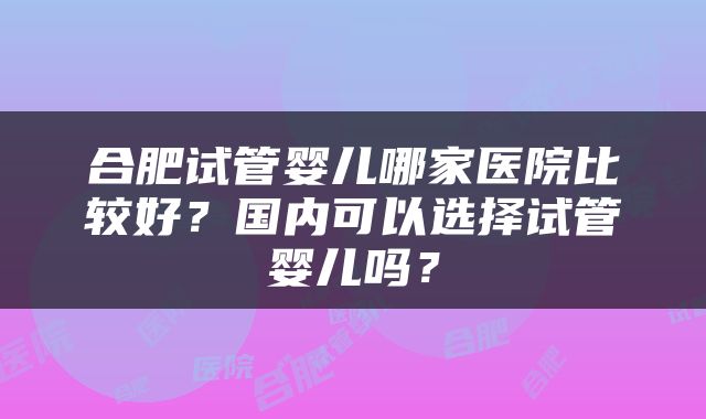 合肥试管婴儿哪家医院比较好？国内可以选择试管婴儿吗？