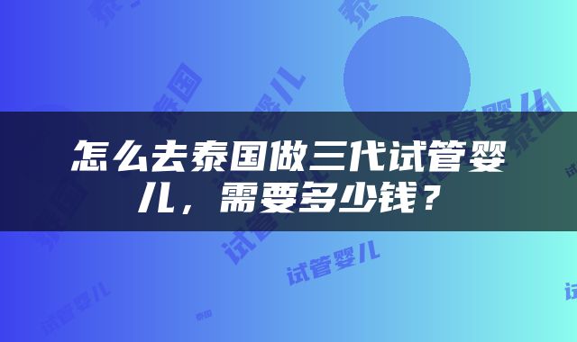 怎么去泰国做三代试管婴儿，需要多少钱？