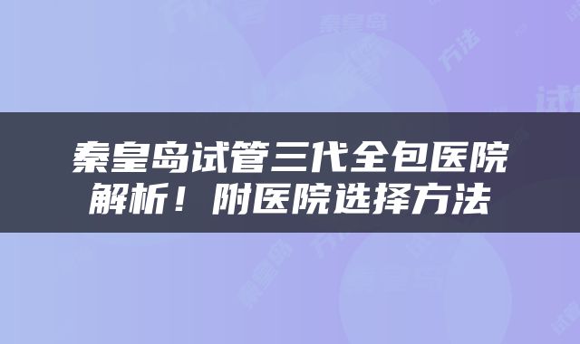 秦皇岛试管三代全包医院解析！附医院选择方法