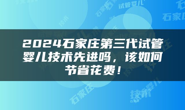 2024石家庄第三代试管婴儿技术先进吗，该如何节省花费！