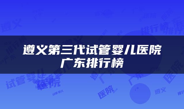 遵义第三代试管婴儿医院广东排行榜