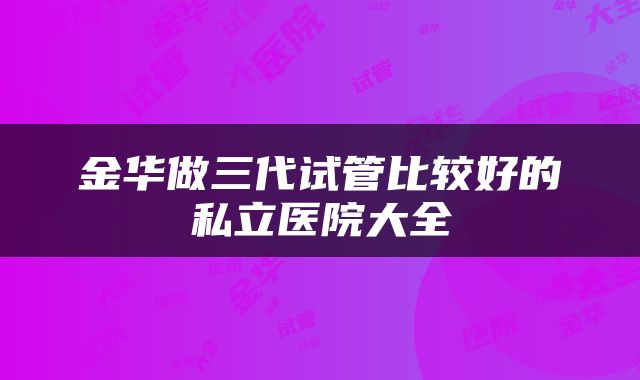 金华做三代试管比较好的私立医院大全