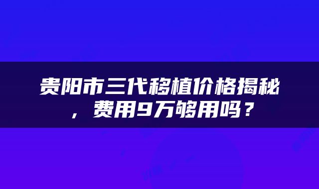 贵阳市三代移植价格揭秘，费用9万够用吗？