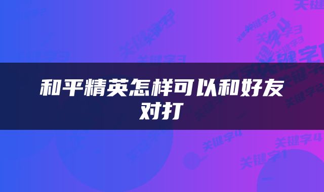 和平精英怎样可以和好友对打