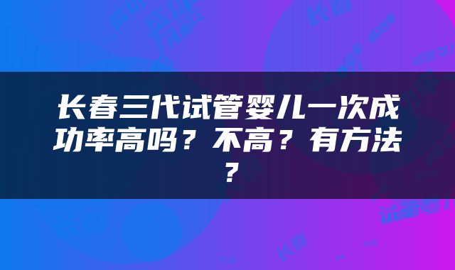 长春三代试管婴儿一次成功率高吗？不高？有方法？