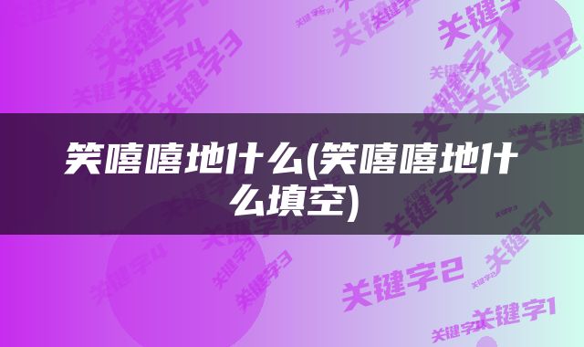 笑嘻嘻地什么(笑嘻嘻地什么填空)