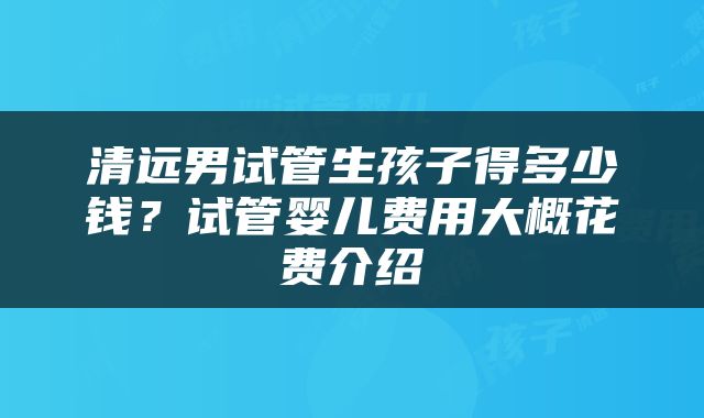 清远男试管生孩子得多少钱？试管婴儿费用大概花费介绍