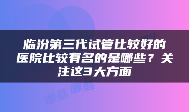 临汾第三代试管比较好的医院比较有名的是哪些？关注这3大方面