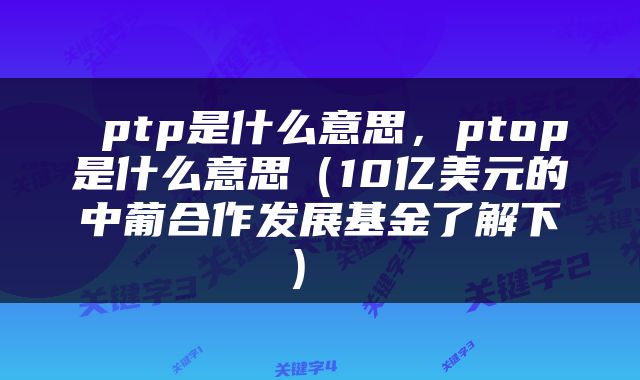 ptp是什么意思,ptop是什么意思(10亿美元的中葡合作发展基金了解下)