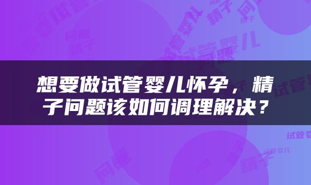 想要做试管婴儿怀孕，精子问题该如何调理解决？