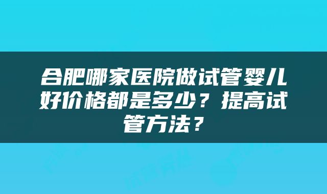 合肥哪家医院做试管婴儿好价格都是多少？提高试管方法？