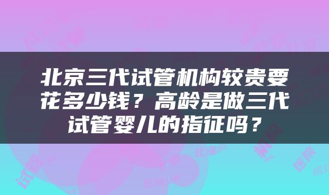 北京三代试管机构较贵要花多少钱？高龄是做三代试管婴儿的指征吗？