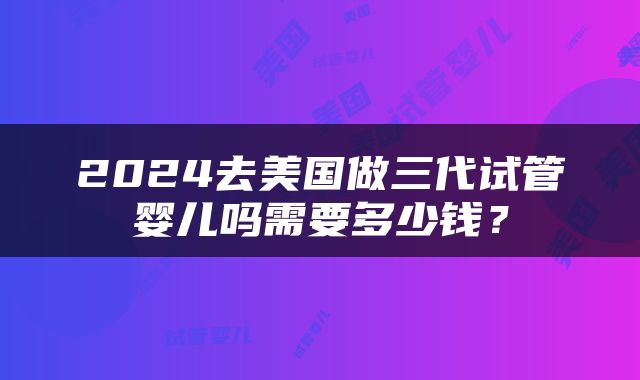 2024去美国做三代试管婴儿吗需要多少钱？