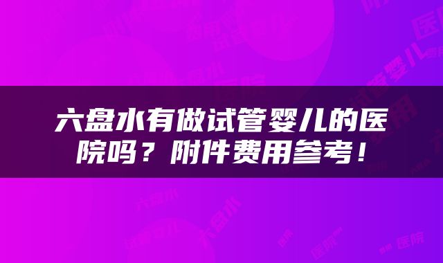 六盘水有做试管婴儿的医院吗？附件费用参考！