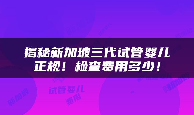 揭秘新加坡三代试管婴儿正规！检查费用多少！