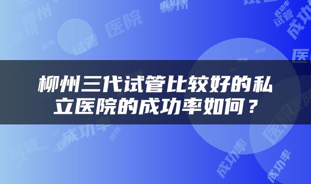 柳州三代试管比较好的私立医院的成功率如何？