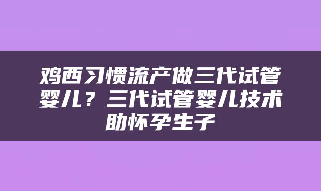 鸡西习惯流产做三代试管婴儿？三代试管婴儿技术助怀孕生子