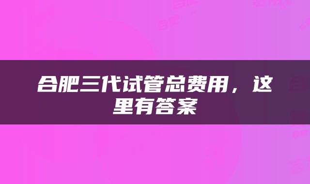 合肥三代试管总费用，这里有答案