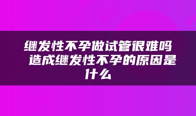 继发性不孕做试管很难吗 造成继发性不孕的原因是什么