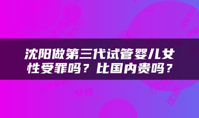 沈阳做第三代试管婴儿女性受罪吗？比国内贵吗？