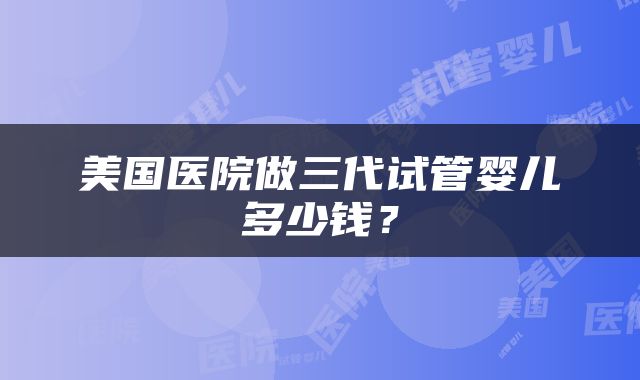 美国医院做三代试管婴儿多少钱？