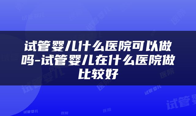 试管婴儿什么医院可以做吗-试管婴儿在什么医院做比较好
