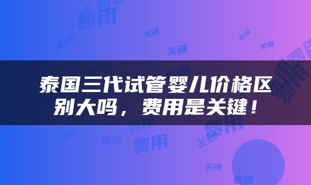 泰国三代试管婴儿价格区别大吗，费用是关键！