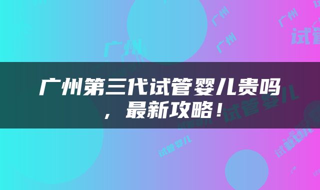 广州第三代试管婴儿贵吗，最新攻略！